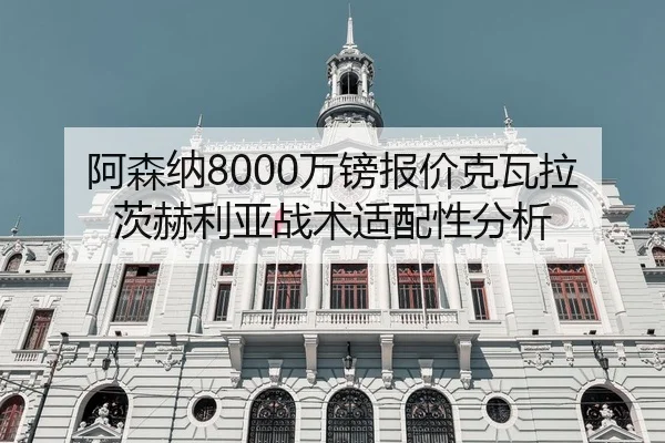 阿森纳8000万镑报价克瓦拉茨赫利亚战术适配性分析